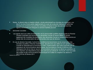  Notice : le décret crée un chapitre intitulé « Accès administratif aux données de connexion » au
titre IV du livre II de la partie réglementaire du code de la sécurité intérieure. Il définit les
données de connexion pouvant être recueillies et dresse la liste des services dont les
agents individuellement désignés et dûment habilités peuvent
 demander à accéder
 Les agents ainsi que celles de désignation de la personnalité qualifiée placée auprès du Premier
ministre à laquelle sont soumises les demandes d’accès en temps différé. Il précise
également les modalités de présentation des demandes d’accès en temps différé comme en
temps réel, de conservation de ces demandes ainsi que de décision.
 En cas de décision favorable, il prévoit les conditions de transmission et de conservation des
données recueillies. Il fixe les modalités de sécurité ainsi que celles du suivi général et du
contrôle du dispositif par la commission. Enfin, l’indemnisation des coûts supportés par les
opérateurs de communications électroniques, les fournisseurs d’accès à Internet et les
hébergeurs lors de la mise en œuvre de la procédure est prévue. Le décret se substitue, en
s’en inspirant, aux dispositions jusqu’alors prévues aux articles R. 10-15 à R. 10-21 du code
des postes et des communications électroniques et à celles du chapitre II du décret no
2011-219 du 25 février 2011.
Nanterre 22 mai 2015
 