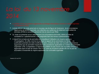 La loi du 13 novembre
2014
 La création d'une circonstance aggravante du piratage informatique commis en bande organisée
au préjudice de l'État 
 L'article 323-4-1 du code pénal est un nouveau cas de figure de l'extension de la circonstance
aggravante de bande organisée, aux atteintes aux systèmes de traitement automatisé de
données (STAD) à caractère personnel mis en oeuvre par l'État.
 Le texte ne présente aucun rattachement à la circonstance terroriste, même si l'idée de
combattre le « cyberterrorisme » est prégnante dans les travaux parlementaires.
 L'objectif de ce texte est de permette aux enquêteurs l'utilisation de moyens spéciaux
d'investigation. En effet, comme le souligne le rapport de la commission du Sénat : « la
justification première de cette modification est [...] moins de créer une nouvelle circonstance
aggravante que de permettre l'application des procédures applicables en matière de criminalité
organisée »(16). Le législateur a néanmoins préféré ne pas inclure ces nouvelles infractions
aggravées dans la liste de l'article 706-73 du code de procédure pénale afin de ne pas les
soumettre à l'ensemble du régime applicable à la criminalité organisée
Nanterre 22 mai 2015
 