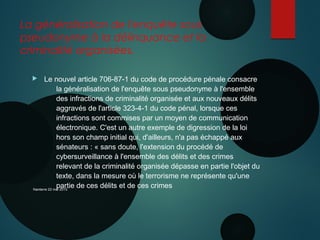 La généralisation de l'enquête sous
pseudonyme à la délinquance et la
criminalité organisées.
 Le nouvel article 706-87-1 du code de procédure pénale consacre
la généralisation de l'enquête sous pseudonyme à l'ensemble
des infractions de criminalité organisée et aux nouveaux délits
aggravés de l'article 323-4-1 du code pénal, lorsque ces
infractions sont commises par un moyen de communication
électronique. C'est un autre exemple de digression de la loi
hors son champ initial qui, d'ailleurs, n'a pas échappé aux
sénateurs : « sans doute, l'extension du procédé de
cybersurveillance à l'ensemble des délits et des crimes
relevant de la criminalité organisée dépasse en partie l'objet du
texte, dans la mesure où le terrorisme ne représente qu'une
partie de ces délits et de ces crimesNanterre 22 mai 2015
 