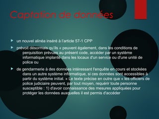 Captation de données
 un nouvel alinéa inséré à l’article 57-1 CPP
 prévoit désormais qu’ils « peuvent également, dans les conditions de
perquisition prévues au présent code, accéder par un système
informatique implanté dans les locaux d'un service ou d'une unité de
police ou
 de gendarmerie à des données intéressant l'enquête en cours et stockées
dans un autre système informatique, si ces données sont accessibles à
partir du système initial. » Le texte précise en outre que « les officiers de
police judiciaire peuvent, par tout moyen, requérir toute personne
susceptible : 1) d'avoir connaissance des mesures appliquées pour
protéger les données auxquelles il est permis d'accéder
 