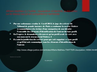 Affaire Mathieu S / Twitter : Usurpation d’identité, publication
sur le réseau social et compétence territoriale
 Parune ordonnance rendue le 4 avril 2013, le juge des référés du
Tribunal de grande instance de Paris a condamné la société Twitter
à communiquerà la victime d’une usurpation de son identité
l’ensemble des éléments d’identification de l‘auteurdu faux profil.
 En l‘espèce, le demandeura découvert qu’un profil avait été créé avec
son nomsurle réseau social Twitter. I
 il a saisi la juridiction des référés pourque soit supprimé ce faux profil
et qu’il lui soit communiqué tous les éléments d’identification de
l’auteur.
 
http://www.village-justice.com/articles/Affaire-Mathieu-TWITTER-Usurpation,14594.html#2
 
Nanterre 22 mai 2015
10 JUIN 2013
 