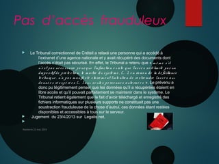 Pas d’accès frauduleux
 Le Tribunal correctionnel de Créteil a relaxé une personne qui a accédé à
l’extranet d’une agence nationale et y avait récupéré des documents dont
l’accès n’était pas sécurisé. En effet, le Tribunal a retenu que « m ê m e s’il
n’e st pas né ce ssaire po ur q ue l’infractio n e xiste q ue l’accè s so it lim ité par un
dispo sitif de pro te ctio n, le m aître du systè m e , (… ), e n raiso n de la dé faillance
te chniq ue , n’a pas m anife sté claire m e nt l’inte ntio n de re stre indre l’accè s aux
do nné e s ré cupé ré e s (… ) aux se ule s pe rso nne s auto risé e s  ». Le prévenu a
donc pu légitimement penser que les données qu’il a récupérées étaient en
libre accès et qu’il pouvait parfaitement se maintenir dans le système. Le
Tribunal retient également que le fait d’avoir téléchargé et enregistré des
fichiers informatiques sur plusieurs supports ne constituait pas une
soustraction frauduleuse de la chose d’autrui, ces données étant restées
disponibles et accessibles à tous sur le serveur.
 Jugement du 23/4/2013 sur Legalis.net.

Nanterre 22 mai 2015
 