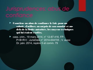 Jurisprudences: abus de
confiance
 Constitue un abus de confiance le fait, pourun
salarié, d'utiliser, au mépris de son mandat et au-
delà de la limite autorisée, les moyens techniques
qui lui étaient confiés.
 cass. crim., 19 mars 2014, n° 12-87.416, FP-
P+B+R+I : JurisData n° 2014-004705 ; V. aussi 
Dr. pén. 2014, repère 5 et comm. 79
 