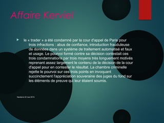 Affaire Kerviel
  le « trader » a été condamné par la cour d'appel de Paris pour
trois infractions : abus de confiance, introduction frauduleuse
de données dans un système de traitement automatisé et faux
et usage. Le pourvoi formé contre sa décision contestait ces
trois condamnations par trois moyens très longuement motivés
reprenant assez largement le contenu de la décision de la cour
d'appel pour en contester le résultat. La chambre criminelle
rejette le pourvoi sur ces trois points en invoquant
succinctement l'appréciation souveraine des juges du fond sur
les éléments de preuve qui leur étaient soumis.
Nanterre 22 mai 2015
 