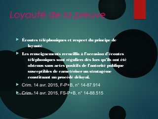 Loyauté de la preuve
 Écoutes téléphoniques et respect du principe de
loyauté
 Les renseignements recueillis à l’occasion d’écoutes
téléphoniques sont réguliers dès lors qu’ils ont été
obtenus sans actes positifs de l’autorité publique
susceptibles de caractériserun stratagème
constituant un procédé déloyal.
 Crim. 14 avr. 2015, F-P+B, n° 14-87.914
 Crim. 14 avr. 2015, FS-P+B, n° 14-88.515Nanterre 22 mai 2015
 