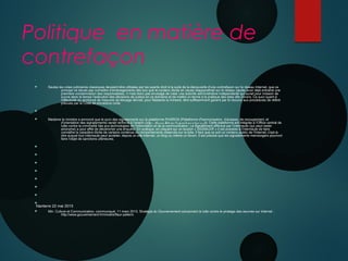 Politique en matière de
contrefaçon

 Seules les voies judiciaires classiques devaient être utilisées par les ayants droit à la suite de la découverte d'une contrefaçon sur le réseau Internet, que ce
principe ne devait pas connaître d'aménagements dès lors que le contenu illicite en cause réapparaîtrait sur le réseau (après avoir déjà entraîné une
première condamnation des responsables). Il n'est donc pas envisagé de créer une autorité administrative indépendante qui aurait pour mission de
suivre dans le temps l'exécution des décisions de justice en ce domaine et de mettre un terme à la pratique des sites dits miroirs. Ce suivi quant à
l'effectivité du prononcé de mesures de blocage devrait, pour Madame la ministre, être suffisamment garanti par le recours aux procédures de référé
prévues par le Code de procédure civile.

 Madame la ministre a annoncé que le suivi des signalements sur la plateforme PHAROS (Plateforme d'harmonisation, d'analyse, de recoupement, et
d'orientation des signalements) serait renforcé à l'avenir (https : //www.Inte rne t-sig nale m e nt.g o uv. fr). Cette plateforme est intégrée à l'Office central de
lutte contre la criminalité liée aux technologies de l'information et de la communication. Le signalement effectué par l'internaute (qui peut rester
anonyme) a pour effet de déclencher une enquête. En pratique, en cliquant sur un bouton « SIGNALER » il est possible à l'internaute de faire
connaître le caractère illicite de certains contenus ou comportements observés sur la toile. Il faut que ce soit un contenu public de l'Internet, c'est-à-
dire auquel tout internaute peut accéder, depuis un site Internet, un blog ou même un forum. Il est précisé que les signalements mensongers pourront
faire l'objet de sanctions ultérieures.








 Min. Culture et Communication, communiqué, 11 mars 2015, Stratégie du Gouvernement concernant la lutte contre le piratage des oeuvres sur Internet :
http://www.gouvernement.fr/ministre/fleur-pellerin
Nanterre 22 mai 2015
 