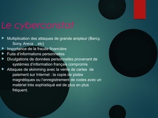 Le cyberconstat
 Multiplication des attaques de grande ampleur (Bercy,
Sony, Areva , etc)
 Importance de la fraude financière
 Fuite d’informations personnelles
 Divulgations de données personnelles provenant de
systèmes d’information français compromis
 Attaques de skimming avec la vente de cartes de
paiement sur Internet : la copie de pistes
magnétiques ou l’enregistrement de codes avec un
matériel très sophistiqué est de plus en plus
fréquent.
 