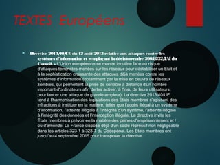 TEXTES Européens
 Directive 2013/40/UE du 12 août 2013 relative aux attaques contre les
systèmes d'information et remplaçant la décision-cadre 2005/222/JAI du
Conseil. - L'Union européenne se montre inquiète face au risque
d'attaques terroristes menées sur les réseaux pour déstabiliser un État et
à la sophistication croissante des attaques déjà menées contre les
systèmes d'information (notamment par la mise en oeuvre de réseaux
zombies, qui permettent la prise de contrôle à distance d'un nombre
important d'ordinateurs afin de les activer, à l'insu de leurs utilisateurs,
pour lancer une attaque de grande ampleur). La directive 2013/40/UE
tend à l'harmonisation des législations des États membres s'agissant des
infractions à instituer en la matière, telles que l'accès illégal à un système
d'information, l'atteinte illégale à l'intégrité d'un système, l'atteinte illégale
à l'intégrité des données et l'interception illégale. La directive invite les
États membres à prévoir en la matière des peines d'emprisonnement et /
ou d'amende. La France dispose déjà d'un socle répressif non négligeable
dans les articles 323-1 à 323-7 du Codepénal. Les États membres ont
jusqu'au 4 septembre 2015 pour transposer la directive.
 