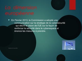 La dimension
européenne
 En Février 2013, la Commission a adopté une 
communication sur la stratégie de la cybersécurité
  qui décrit la vision de l'UE sur la façon de
renforcer la sécurité dans le cyberespace et
énonce les mesures à prendre. 
Nanterre 22 mai 2015
 