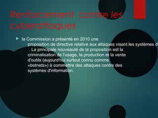 Renforcement contre les
cyberattaques
 la Commission a présenté en 2010 une
proposition de directive relative aux attaques visant les systèmes d'
 . La principale nouveauté de la proposition est la
criminalisation de l'usage, la production et la vente
d'outils (aujourd'hui surtout connu comme
«botnets») à commettre des attaques contre des
systèmes d'information. 
 