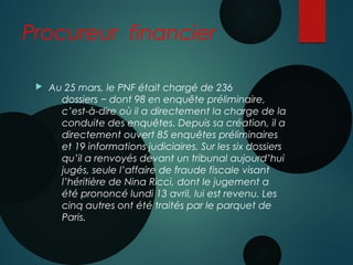 Procureur financier
 Au 25 mars, le PNF était chargé de 236
dossiers − dont 98 en enquête préliminaire,
c’est-à-dire où il a directement la charge de la
conduite des enquêtes. Depuis sa création, il a
directement ouvert 85 enquêtes préliminaires
et 19 informations judiciaires. Sur les six dossiers
qu’il a renvoyés devant un tribunal aujourd’hui
jugés, seule l’affaire de fraude fiscale visant
l’héritière de Nina Ricci, dont le jugement a
été prononcé lundi 13 avril, lui est revenu. Les
cinq autres ont été traités par le parquet de
Paris.
 