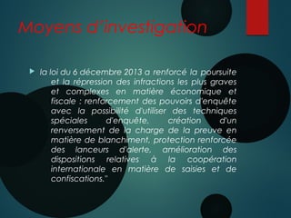 Moyens d’investigation
 la loi du 6 décembre 2013 a renforcé la poursuite
et la répression des infractions les plus graves
et complexes en matière économique et
fiscale : renforcement des pouvoirs d'enquête
avec la possibilité d'utiliser des techniques
spéciales d'enquête, création d'un
renversement de la charge de la preuve en
matière de blanchiment, protection renforcée
des lanceurs d'alerte, amélioration des
dispositions relatives à la coopération
internationale en matière de saisies et de
confiscations."
 