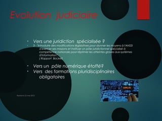 Evolution judiciaire
• Vers une juridiction spécialisée ?
• 3 - "Introduire des modifications législatives pour donner les moyens à l'ANSSI
d'exercer ses missions et instituer un pôle juridictionnel spécialisé à
compétence nationale pour réprimer les atteintes graves aux systèmes
d'information". 
( Rapport Bockel)
• Vers un pôle numérique étoffé?
• Vers des formations pluridisciplinaires
obligatoires
Nanterre 22 mai 2015
 