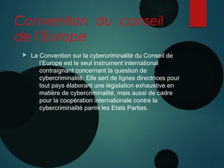 Convention du conseil
de l’Europe
 La Convention sur la cybercriminalité du Conseil de
l’Europe est le seul instrument international
contraignant concernant la question de
cybercriminalité. Elle sert de lignes directrices pour
tout pays élaborant une législation exhaustive en
matière de cybercriminalité, mais aussi de cadre
pour la coopération internationale contre la
cybercriminalité parmi les Etats Parties.
 