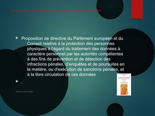 Evolution en matière de protection des données personnelles
 Proposition de directive du Parlement européen et du
Conseil relative à la protection des personnes
physiques à l’égard du traitement des données à
caractère personnel par les autorités compétentes
à des fins de prévention et de détection des
infractions pénales, d’enquêtes et de poursuites en
la matière, ou d'exécution de sanctions pénales, et
à la libre circulation de ces données
 .
Nanterre 22 mai 2015
 