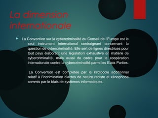 La dimension
internationale
 La Convention sur la cybercriminalité du Conseil de l’Europe est le
seul instrument international contraignant concernant la
question de cybercriminalité. Elle sert de lignes directrices pour
tout pays élaborant une législation exhaustive en matière de
cybercriminalité, mais aussi de cadre pour la coopération
internationale contre la cybercriminalité parmi les Etats Parties.
 La Convention est complétée par le Protocole additionnel
relatif à l'incrimination d'actes de nature raciste et xénophobe
commis par le biais de systèmes informatiques.
 