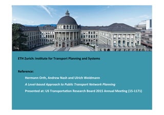 ETH	
  Zurich:	
  InsHtute	
  for	
  Transport	
  Planning	
  and	
  Systems	
  
	
  
Reference:	
  
	
  Hermann	
  Orth,	
  Andrew	
  Nash	
  and	
  Ulrich	
  Weidmann	
  	
  
	
  A	
  Level-­‐based	
  Approach	
  to	
  Public	
  Transport	
  Network	
  Planning	
  
	
  Presented	
  at:	
  US	
  TransportaHon	
  Research	
  Board	
  2015	
  Annual	
  MeeHng	
  (15-­‐1171)	
  
 