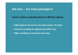 But	
  now	
  …	
  too	
  many	
  passengers!	
  
	
  
	
  
Zurich’s	
  system	
  is	
  operaHng	
  above	
  its	
  eﬀecHve	
  capacity.	
  
	
  
•  High	
  regional	
  rail	
  use	
  for	
  very	
  short	
  center	
  city	
  trips;	
  
•  Extreme	
  crowding	
  on	
  regional	
  rail	
  within	
  city;	
  
•  High	
  crowding	
  on	
  city	
  buses	
  and	
  trams.	
  
 