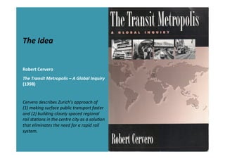 The	
  Idea	
  
	
  
	
  
Robert	
  Cervero	
  
The	
  Transit	
  Metropolis	
  –	
  A	
  Global	
  Inquiry	
  
(1998)	
  
	
  
Cervero	
  describes	
  Zurich’s	
  approach	
  of	
  
(1)	
  making	
  surface	
  public	
  transport	
  faster	
  
and	
  (2)	
  building	
  closely	
  spaced	
  regional	
  
rail	
  sta>ons	
  in	
  the	
  centre	
  city	
  as	
  a	
  solu>on	
  
that	
  eliminates	
  the	
  need	
  for	
  a	
  rapid	
  rail	
  
system.	
  
 
