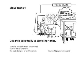 Slow	
  Transit	
  
	
  
	
  
	
  
	
  
	
  
	
  
	
  
	
  
	
  
	
  
	
  
	
  
	
  
	
  
Designed	
  speciﬁcally	
  to	
  serve	
  short	
  trips.	
  
	
  
Example:	
  Line	
  100	
  –	
  Circle	
  Line	
  Woensel 	
  Source:	
  Muzus	
  Design	
  
Municipality	
  of	
  Eindhoven 	
  Ar*st:	
  Tristan	
  Ozero	
  
Bus	
  route	
  designed	
  by	
  and	
  for	
  seniors 	
  hdp://www.muzus.nl/	
  
 