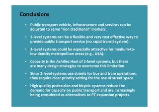 Conclusions	
  
•  Public	
  transport	
  vehicle,	
  infrastructure	
  and	
  services	
  can	
  be	
  
adjusted	
  to	
  serve	
  “non	
  tradiHonal”	
  markets.	
  
•  2-­‐level	
  systems	
  can	
  be	
  a	
  ﬂexible	
  and	
  very	
  cost	
  eﬀecHve	
  way	
  to	
  
provide	
  public	
  transport	
  service	
  (no	
  rapid	
  transit	
  system).	
  
•  2-­‐level	
  systems	
  could	
  be	
  especially	
  atracHve	
  for	
  medium-­‐to-­‐
low	
  density	
  metropolitan	
  areas	
  (e.g.,	
  USA).	
  
•  Capacity	
  is	
  the	
  Achilles	
  Heel	
  of	
  2-­‐level	
  systems,	
  but	
  there	
  
are	
  many	
  design	
  strategies	
  to	
  overcome	
  this	
  limitaHon.	
  
•  Since	
  2-­‐level	
  systems	
  use	
  streets	
  for	
  bus	
  and	
  tram	
  operaHons,	
  
they	
  require	
  clear	
  priority	
  seung	
  for	
  the	
  use	
  of	
  street	
  space.	
  
•  High	
  quality	
  pedestrian	
  and	
  bicycle	
  systems	
  reduce	
  the	
  
demand	
  for	
  capacity	
  on	
  public	
  transport	
  and	
  are	
  increasingly	
  
being	
  considered	
  as	
  alternaHves	
  to	
  PT	
  expansion	
  projects.	
  
 