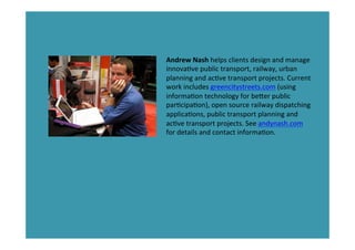 Andrew	
  Nash	
  helps	
  clients	
  design	
  and	
  manage	
  
innova*ve	
  public	
  transport,	
  railway,	
  urban	
  
planning	
  and	
  ac*ve	
  transport	
  projects.	
  Current	
  
work	
  includes	
  greencitystreets.com	
  (using	
  
informa*on	
  technology	
  for	
  beder	
  public	
  
par*cipa*on),	
  open	
  source	
  railway	
  dispatching	
  
applica*ons,	
  public	
  transport	
  planning	
  and	
  
ac*ve	
  transport	
  projects.	
  See	
  andynash.com	
  
for	
  details	
  and	
  contact	
  informa*on.	
  
	
  
	
  
All	
  photos	
  without	
  credits	
  by	
  Andrew	
  Nash.	
  
 