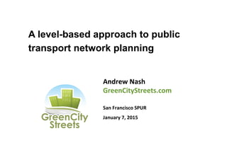 A level-based approach to public
transport network planning
Andrew	
  Nash	
  
GreenCityStreets.com	
  
	
  
San	
  Francisco	
  SPUR	
  
January	
  7,	
  2015	
  
 