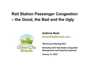 Rail Station Passenger Congestion
– the Good, the Bad and the Ugly
Andrew	
  Nash	
  
GreenCityStreets.com	
  
	
  
TRB	
  Annual	
  Mee<ng	
  2015	
  
Workshop	
  194:	
  Rail	
  Sta<on	
  Conges<on	
  
Management	
  and	
  Capacity	
  Expansion	
  
January	
  11,	
  2015	
  
 