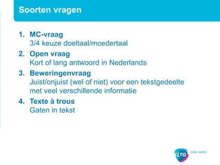 Soorten vragen
1. MC-vraag
3/4 keuze doeltaal/moedertaal
2. Open vraag
Kort of lang antwoord in Nederlands
3. Beweringenvraag
Juist/onjuist (wel of niet) voor een tekstgedeelte
met veel verschillende informatie
4. Texte à trous
Gaten in tekst
 