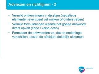Adviezen en richtlijnen - 2
• Vermijd ontkenningen in de stam (negatieve
elementen eventueel vet maken of onderstrepen)
• Vermijd formuleringen waarbij het goede antwoord
direct opvalt (echo / valse echo)
• Formuleer de antwoorden zo, dat de onderlinge
verschillen tussen de afleiders duidelijk uitkomen
 