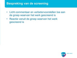 Bespreking van de screening
• Licht commentaar en verbetervoorstellen toe aan
de groep waarvan het werk gescreend is
• Reactie vanuit de groep waarvan het werk
gescreend is
 