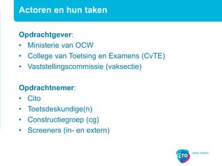 Actoren en hun taken
Opdrachtgever:
• Ministerie van OCW
• College van Toetsing en Examens (CvTE)
• Vaststellingscommissie (vaksectie)
Opdrachtnemer:
• Cito
• Toetsdeskundige(n)
• Constructiegroep (cg)
• Screeners (in- en extern)
 