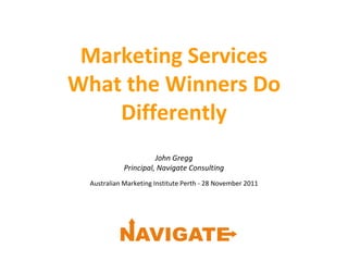 Marketing Services
What the Winners Do
Differently
John Gregg
Principal, Navigate Consulting
Australian Marketing Institute Perth - 28 November 2011
 