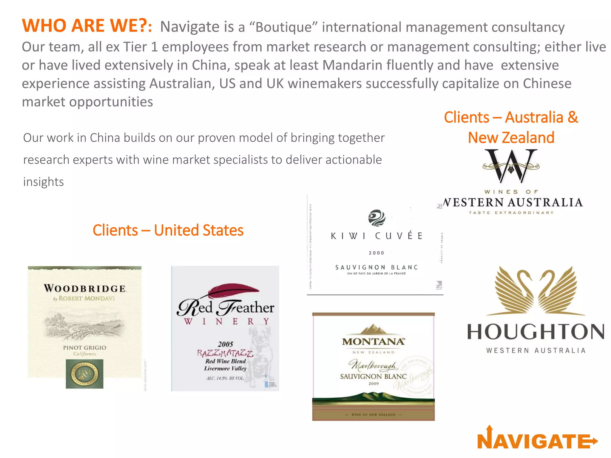 WHO ARE WE?: Navigate is a “Boutique” international management consultancy
Our team, all ex Tier 1 employees from market research or management consulting; either live
or have lived extensively in China, speak at least Mandarin fluently and have extensive
experience assisting Australian, US and UK winemakers successfully capitalize on Chinese
market opportunities
Our work in China builds on our proven model of bringing together
research experts with wine market specialists to deliver actionable
insights
Clients – Australia &
New Zealand
Clients – United States
 