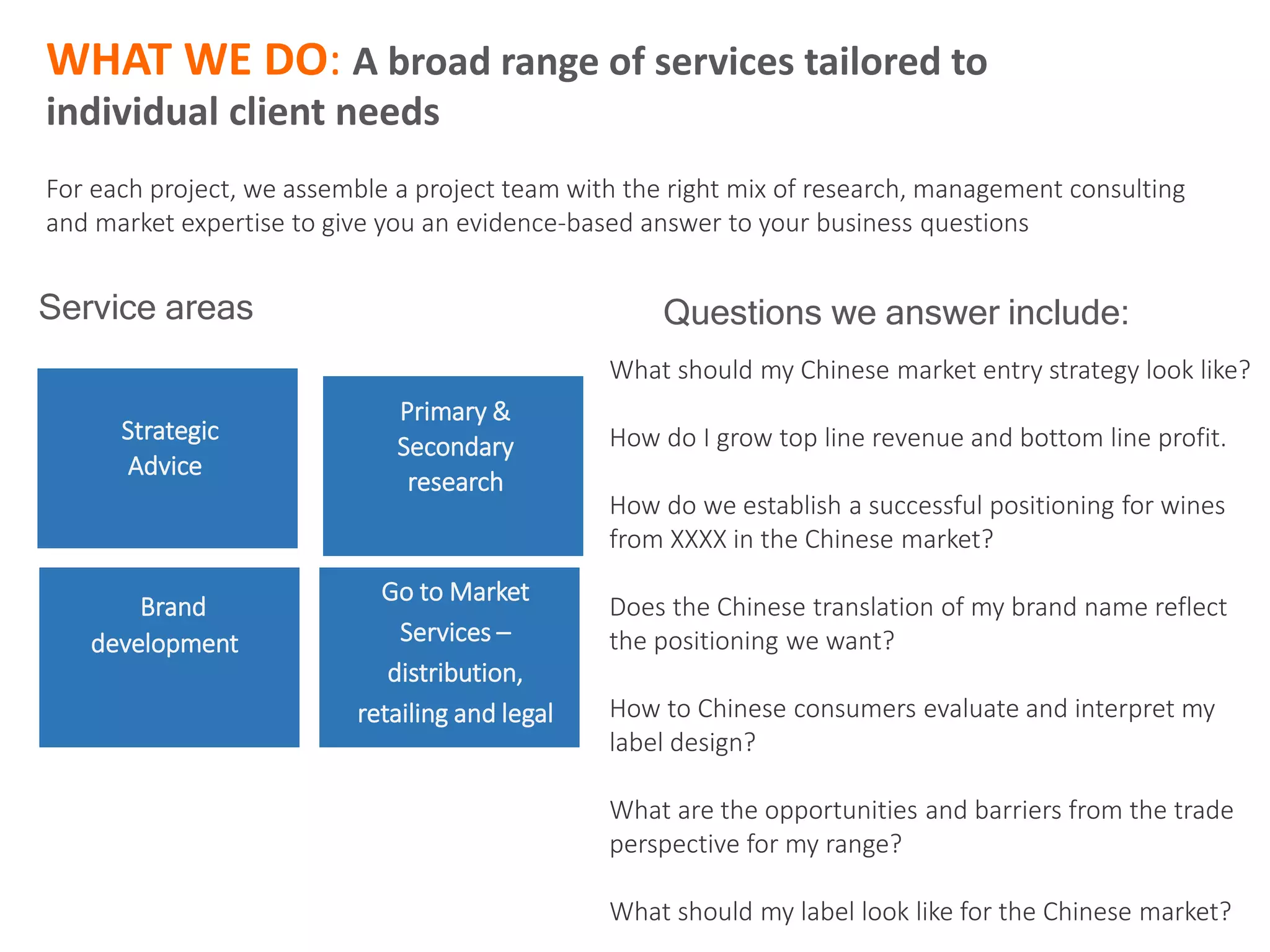 What should my Chinese market entry strategy look like?
How do I grow top line revenue and bottom line profit.
How do we establish a successful positioning for wines
from XXXX in the Chinese market?
Does the Chinese translation of my brand name reflect
the positioning we want?
How to Chinese consumers evaluate and interpret my
label design?
What are the opportunities and barriers from the trade
perspective for my range?
What should my label look like for the Chinese market?
Strategic
Advice
Brand
development
Primary &
Secondary
research
Go to Market
Services –
distribution,
retailing and legal
Service areas Questions we answer include:
WHAT WE DO: A broad range of services tailored to
individual client needs
For each project, we assemble a project team with the right mix of research, management consulting
and market expertise to give you an evidence-based answer to your business questions
 
