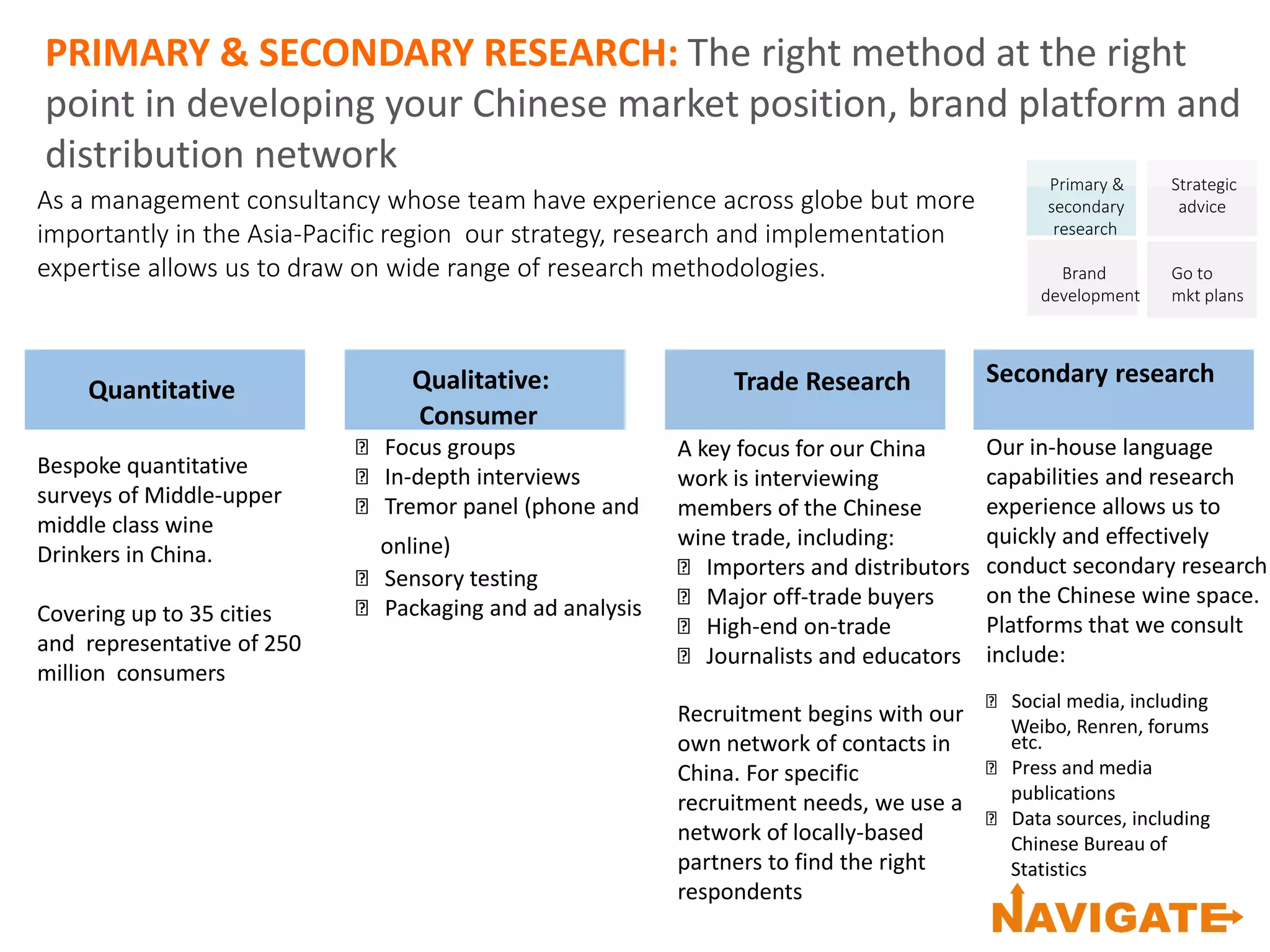 PRIMARY & SECONDARY RESEARCH: The right method at the right
point in developing your Chinese market position, brand platform and
distribution network
Primary &
secondary
research
Brand
development
Strategic
advice
Go to
mkt plans
Quantitative
Bespoke quantitative
surveys of Middle-upper
middle class wine
Drinkers in China.
Covering up to 35 cities
and representative of 250
million consumers
Qualitative:
Consumer
Focus groups
In-depth interviews
Tremor panel (phone and
online)
Sensory testing
Packaging and ad analysis
Trade Research
A key focus for our China
work is interviewing
members of the Chinese
wine trade, including:
Importers and distributors
Major off-trade buyers
High-end on-trade
Journalists and educators
Recruitment begins with our
own network of contacts in
China. For specific
recruitment needs, we use a
network of locally-based
partners to find the right
respondents
Secondary research
Our in-house language
capabilities and research
experience allows us to
quickly and effectively
conduct secondary research
on the Chinese wine space.
Platforms that we consult
include:
Social media, including
Weibo, Renren, forums
etc.
Press and media
publications
Data sources, including
Chinese Bureau of
Statistics
As a management consultancy whose team have experience across globe but more
importantly in the Asia-Pacific region our strategy, research and implementation
expertise allows us to draw on wide range of research methodologies.
 
