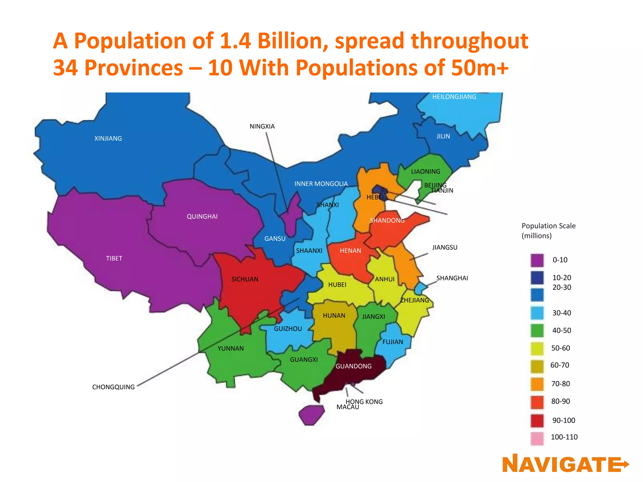50-60
40-50
30-40
10-20
20-30
0-10
Population Scale
(millions)
HUBEI
ANHUI
ZHEJIANG
JIANGSU
NINGXIA
TIBET
XINJIANG
QUINGHAI
CHONGQUING
YUNNAN
SICHUAN
GUANGXI
GUIZHOU
HUNAN JIANGXI
FUJIAN
GANSU
SHAANXI
INNER MONGOLIA
SHANXI
GUANDONG
HENAN
HEILONGJIANG
JILIN
HEBEI
SHANDONG
HONG KONG
MACAU
SHANGHAI
LIAONING
BEIJING
TIANJIN
100-110
90-100
80-90
70-80
60-70
A Population of 1.4 Billion, spread throughout
34 Provinces – 10 With Populations of 50m+
 