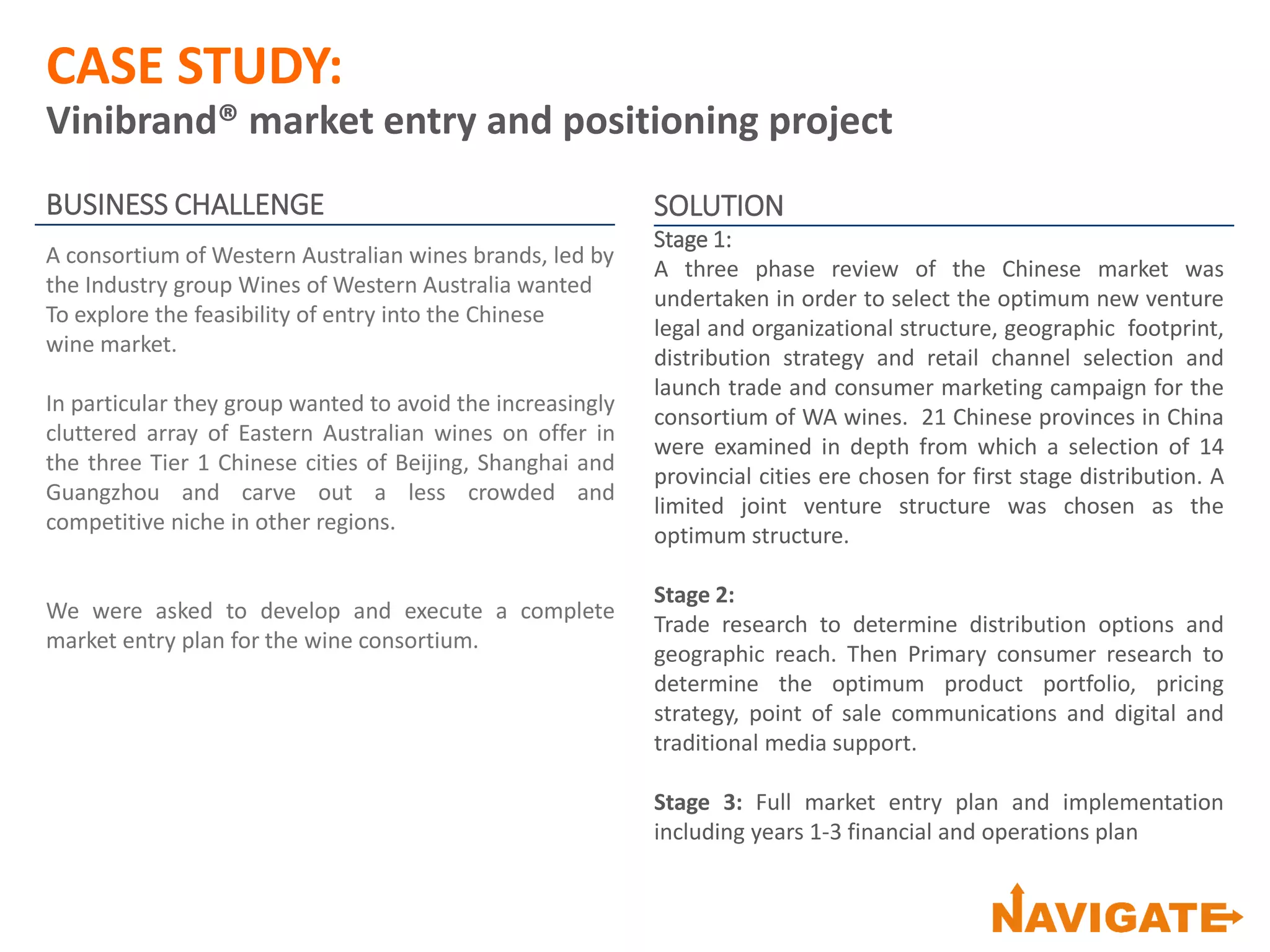 CASE STUDY:
Vinibrand® market entry and positioning project
BUSINESS CHALLENGE
A consortium of Western Australian wines brands, led by
the Industry group Wines of Western Australia wanted
To explore the feasibility of entry into the Chinese
wine market.
In particular they group wanted to avoid the increasingly
cluttered array of Eastern Australian wines on offer in
the three Tier 1 Chinese cities of Beijing, Shanghai and
Guangzhou and carve out a less crowded and
competitive niche in other regions.
We were asked to develop and execute a complete
market entry plan for the wine consortium.
SOLUTION
Stage 1:
A three phase review of the Chinese market was
undertaken in order to select the optimum new venture
legal and organizational structure, geographic footprint,
distribution strategy and retail channel selection and
launch trade and consumer marketing campaign for the
consortium of WA wines. 21 Chinese provinces in China
were examined in depth from which a selection of 14
provincial cities ere chosen for first stage distribution. A
limited joint venture structure was chosen as the
optimum structure.
Stage 2:
Trade research to determine distribution options and
geographic reach. Then Primary consumer research to
determine the optimum product portfolio, pricing
strategy, point of sale communications and digital and
traditional media support.
Stage 3: Full market entry plan and implementation
including years 1-3 financial and operations plan
 