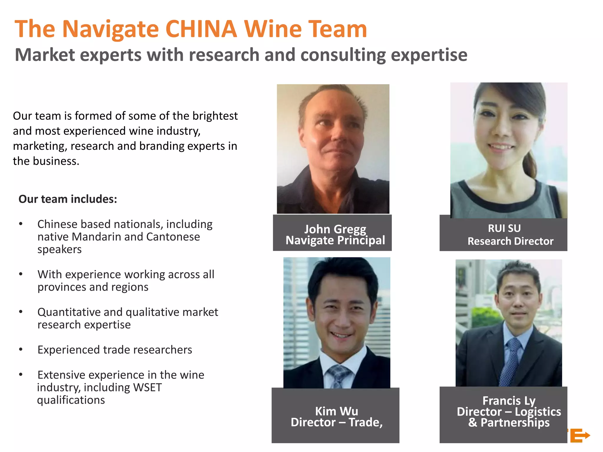 Our team includes:
• Chinese based nationals, including
native Mandarin and Cantonese
speakers
• With experience working across all
provinces and regions
• Quantitative and qualitative market
research expertise
• Experienced trade researchers
• Extensive experience in the wine
industry, including WSET
qualifications
Our team is formed of some of the brightest
and most experienced wine industry,
marketing, research and branding experts in
the business.
RUI SU
Research Director
The Navigate CHINA Wine Team
Market experts with research and consulting expertise
John Gregg
Navigate Principal
Kim Wu
Director – Trade,
Francis Ly
Director – Logistics
& Partnerships
 