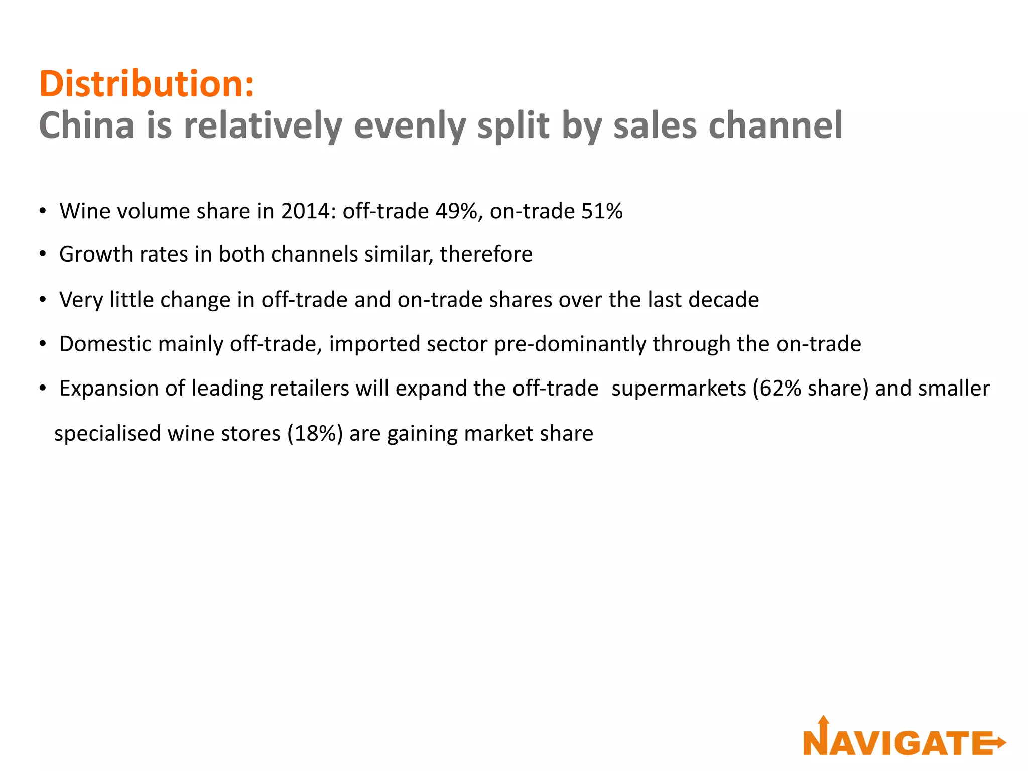 Distribution:
China is relatively evenly split by sales channel
• Wine volume share in 2014: off‐trade 49%, on‐trade 51%
• Growth rates in both channels similar, therefore
• Very little change in off‐trade and on‐trade shares over the last decade
• Domestic mainly off‐trade, imported sector pre‐dominantly through the on‐trade
• Expansion of leading retailers will expand the off‐trade supermarkets (62% share) and smaller
specialised wine stores (18%) are gaining market share
 