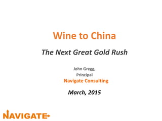 Wine to China
The Next Great Gold Rush
John Gregg,
Principal
Navigate Consulting
March, 2015
 
