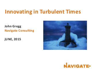 Innovating in Turbulent Times
John Gregg
Navigate Consulting
jUNE, 2015
 