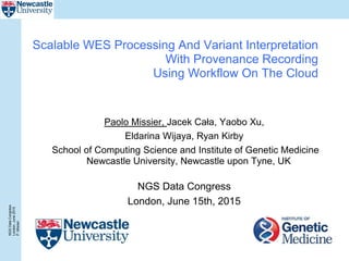 NGSDataCongress
London,June2015
P.Misiser
Scalable WES Processing And Variant Interpretation
With Provenance Recording
Using Workflow On The Cloud
Paolo Missier, Jacek Cała, Yaobo Xu,
Eldarina Wijaya, Ryan Kirby
School of Computing Science and Institute of Genetic Medicine
Newcastle University, Newcastle upon Tyne, UK
NGS Data Congress
London, June 15th, 2015
 