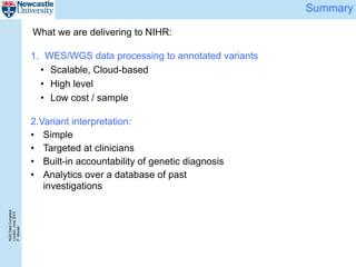 NGSDataCongress
London,June2015
P.Misiser
Summary
1. WES/WGS data processing to annotated variants
• Scalable, Cloud-based
• High level
• Low cost / sample
2.Variant interpretation:
• Simple
• Targeted at clinicians
• Built-in accountability of genetic diagnosis
• Analytics over a database of past
investigations
What we are delivering to NIHR:
 