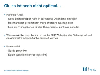 |
Ok, es ist noch nicht optimal…
 Manuelle Arbeit
- Neue Bestellung per Hand in der Access Datenbank eintragen
- Rechnung per Serienbrief in Word erforderte Nacharbeiten
- Liste mit Transaktionen für den Steuerberater per Hand erstellen
 Wenn ein Artikel dazu kommt, muss die PHP Webseite, das Datenmodell und
die Administrationsoberfläche erweitert werden
 Datenmodell
- Spalte pro Artikel
- Daten doppelt hinterlegt (Bestellnr)
Schatten IT mit APEX erfolgreich bekämpfen14
 