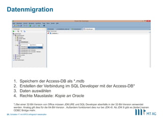 |
Datenmigration
Schatten IT mit APEX erfolgreich bekämpfen20
1. Speichern der Access-DB als *.mdb
2. Erstellen der Verbindung im SQL Developer mit der Access-DB*
3. Daten auswählen
4. Rechte Maustaste: Kopie an Oracle
*) Bei einer 32-Bit-Version von Office müssen JDK/JRE und SQL Developer ebenfalls in der 32-Bit-Version verwendet
werden. Analog gilt dies für die 64-Bit-Version . Außerdem funktioniert dies nur bei JDK<8. Ab JDK 8 gibt es (leider) keinen
ODBC Bridge mehr.
 