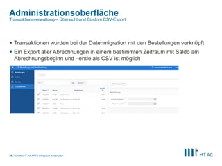 |
Administrationsoberfläche
Schatten IT mit APEX erfolgreich bekämpfen25
Transaktionsverwaltung – Übersicht und Custom CSV-Export
 Transaktionen wurden bei der Datenmigration mit den Bestellungen verknüpft
 Ein Export aller Abrechnungen in einem bestimmten Zeitraum mit Saldo am
Abrechnungsbeginn und –ende als CSV ist möglich
 