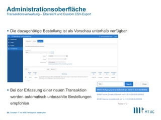 |
Administrationsoberfläche
Schatten IT mit APEX erfolgreich bekämpfen26
Transaktionsverwaltung – Übersicht und Custom CSV-Export
 Die dazugehörige Bestellung ist als Vorschau unterhalb verfügbar
 Bei der Erfassung einer neuen Transaktion
werden automatisch unbezahlte Bestellungen
empfohlen
 