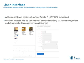 |
User Interface
 Artikelansicht wird basierend auf der Tabelle R_ARTIKEL aktualisiert
 Gleicher Prozess wie bei der internen Bestellverwaltung (Kundenmanagement
und dynamische Kostenberechnung integriert)
Schatten IT mit APEX erfolgreich bekämpfen32
Öffentliches Bestellformular mit Bestellbenachrichtigung und Coveranzeige
 
