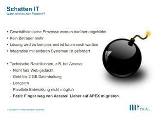|
Schatten IT
 Geschäftskritische Prozesse werden darüber abgebildet
 Kein Betreuer mehr
 Lösung wird zu komplex und ist kaum noch wartbar
 Integration mit anderen Systemen ist gefordert
 Technische Restriktionen, z.B. bei Access:
- Nicht fürs Web gedacht
- Geht bis 2 GB Datenhaltung
- Langsam
- Parallele Entwicklung nicht möglich
- Fazit: Finger weg von Access! Lieber auf APEX migrieren.
Schatten IT mit APEX erfolgreich bekämpfen6
Wann wird es zum Problem?
 